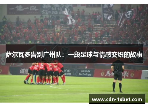 萨尔瓦多告别广州队:一段足球与情感交织的故事 萨尔瓦多告别广州队:一段足球与情感交织的故事