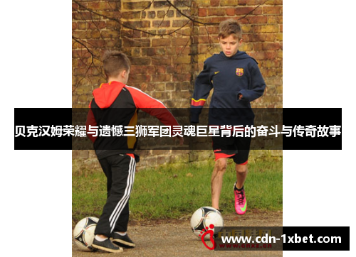 贝克汉姆荣耀与遗憾三狮军团灵魂巨星背后的奋斗与传奇故事 贝克汉姆荣耀与遗憾三狮军团灵魂巨星背后的奋斗与传奇故事