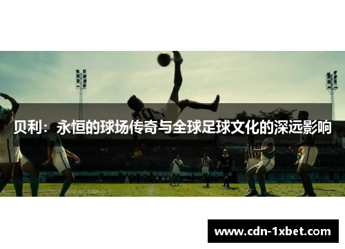 贝利:永恒的球场传奇与全球足球文化的深远影响 贝利:永恒的球场传奇与全球足球文化的深远影响