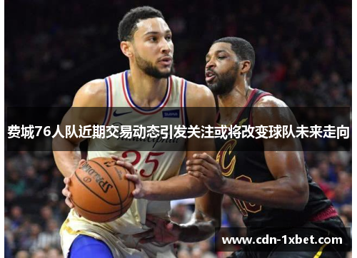 费城76人队近期交易动态引发关注或将改变球队未来走向 费城76人队近期交易动态引发关注或将改变球队未来走向
