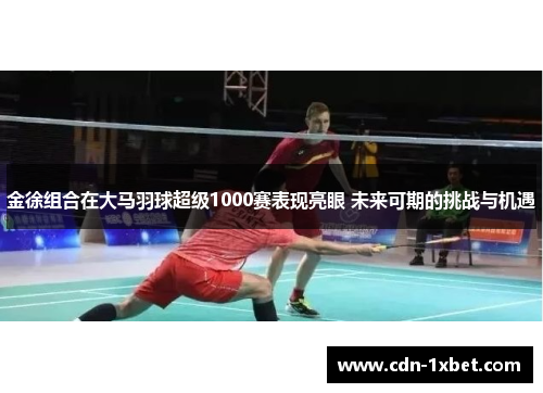 金徐组合在大马羽球超级1000赛表现亮眼 未来可期的挑战与机遇 金徐组合在大马羽球超级1000赛表现亮眼 未来可期的挑战与机遇