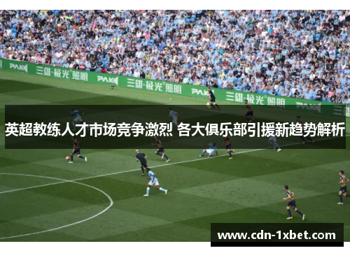 英超教练人才市场竞争激烈 各大俱乐部引援新趋势解析