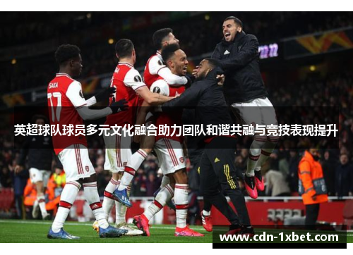 英超球队球员多元文化融合助力团队和谐共融与竞技表现提升