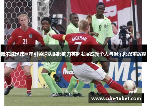 赫尔城足球巨星引领球队崛起助力英超发展成就个人与俱乐部双重辉煌