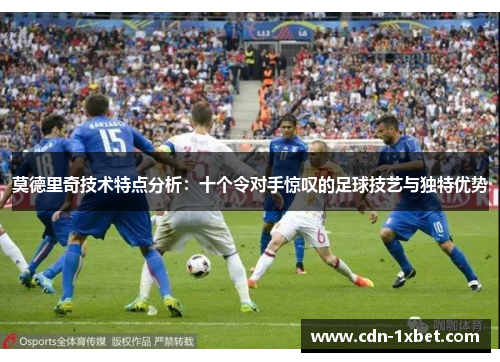 莫德里奇技术特点分析:十个令对手惊叹的足球技艺与独特优势 莫德里奇技术特点分析:十个令对手惊叹的足球技艺与独特优势