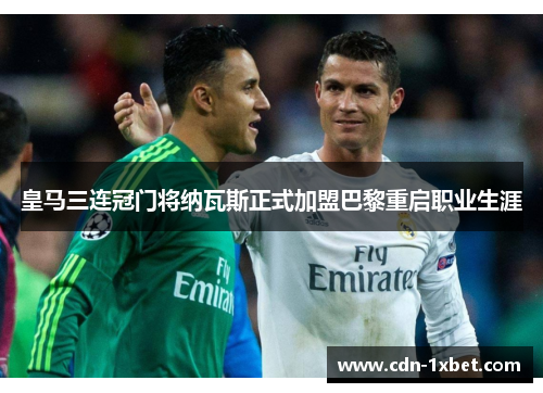 皇马三连冠门将纳瓦斯正式加盟巴黎重启职业生涯