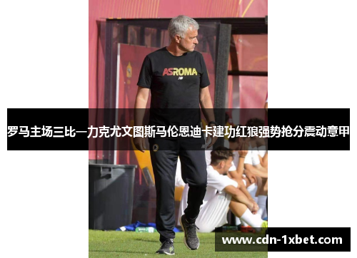 罗马主场三比一力克尤文图斯马伦恩迪卡建功红狼强势抢分震动意甲