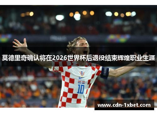 莫德里奇确认将在2026世界杯后退役结束辉煌职业生涯