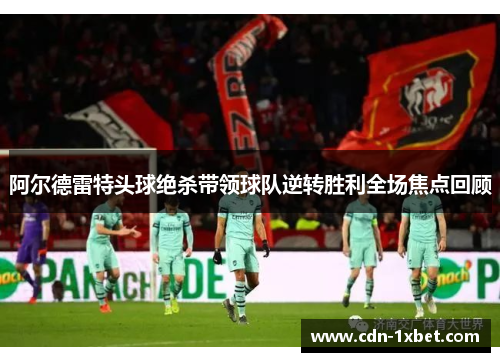 阿尔德雷特头球绝杀带领球队逆转胜利全场焦点回顾