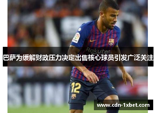 巴萨为缓解财政压力决定出售核心球员引发广泛关注